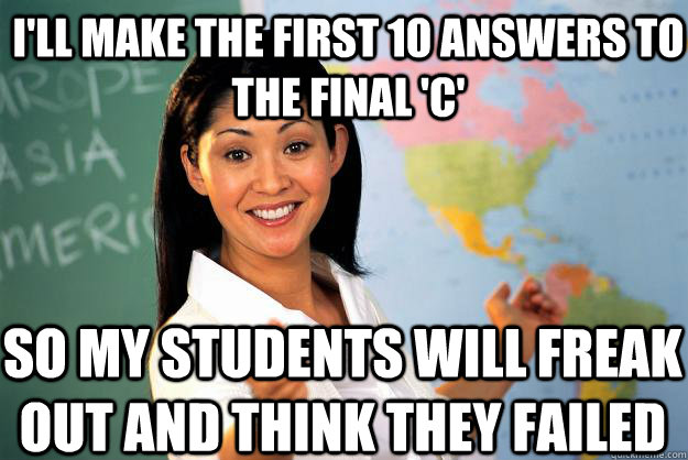 I'll make the first 10 answers to the final 'c'  so my students will freak out and think they failed  Unhelpful High School Teacher