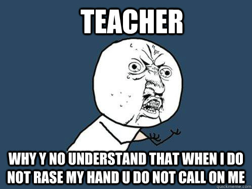 Teacher Why y no understand that when i do not rase my hand u do not call on me  Y U No