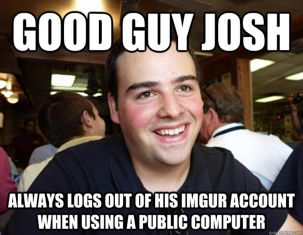 good guy josh always logs out of his imgur account when using a public computer - good guy josh always logs out of his imgur account when using a public computer  Good Guy Josh