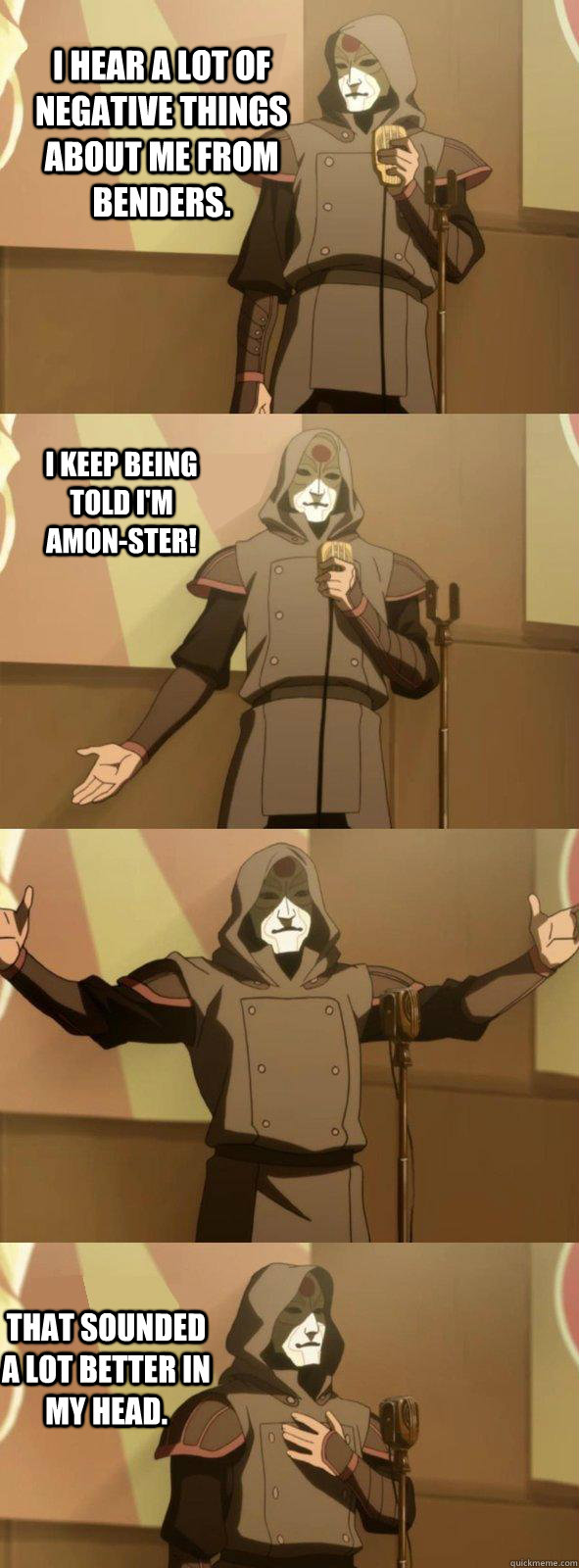 I hear a lot of negative things about me from benders. That sounded a lot better in my head. I keep being told I'm AMON-ster!  Bad Joke Amon