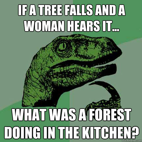 if a tree falls and a woman hears it... what was a forest doing in the kitchen? - if a tree falls and a woman hears it... what was a forest doing in the kitchen?  Philosoraptor