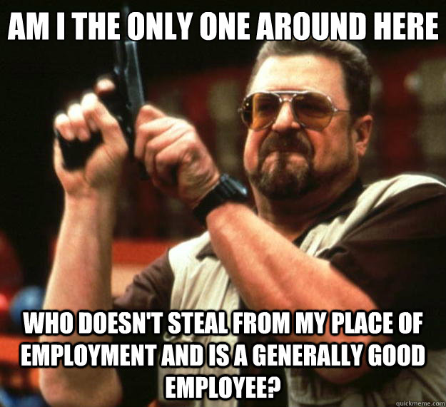 Am I the only one around here Who doesn't steal from my place of employment and is a generally good employee?  Big Lebowski