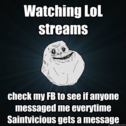 Watching LoL streams check my FB to see if anyone messaged me everytime Saintvicious gets a message  Forever Alone