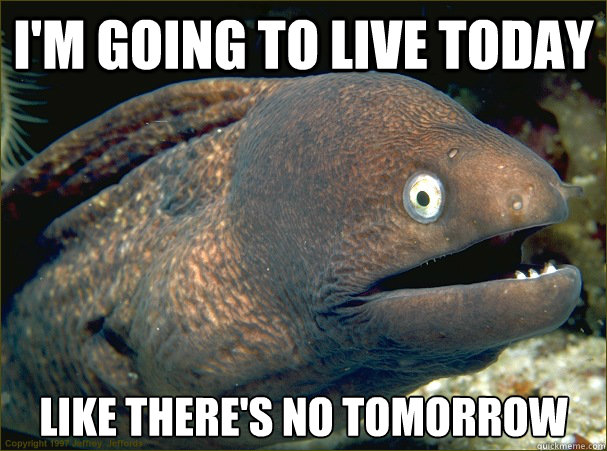 i'm going to live today like there's no tomorrow  Bad Joke Eel