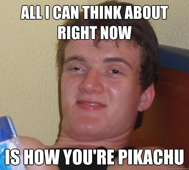 All i can think about right now  is how you're pikachu  10 Guy