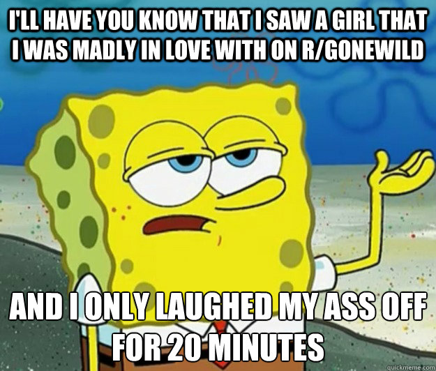 I'll have you know that I saw a girl that I was madly in love with on r/gonewild And I only laughed my ass off for 20 minutes - I'll have you know that I saw a girl that I was madly in love with on r/gonewild And I only laughed my ass off for 20 minutes  Tough Spongebob