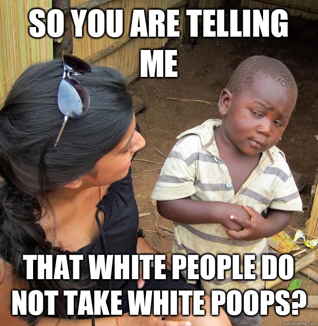 So you are telling me That White people do not take white poops?  Skeptical Third World Child