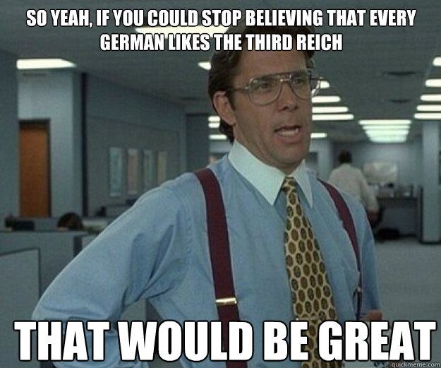 So yeah, if you could stop believing that every german likes the Third Reich THAT WOULD BE GREAT  that would be great