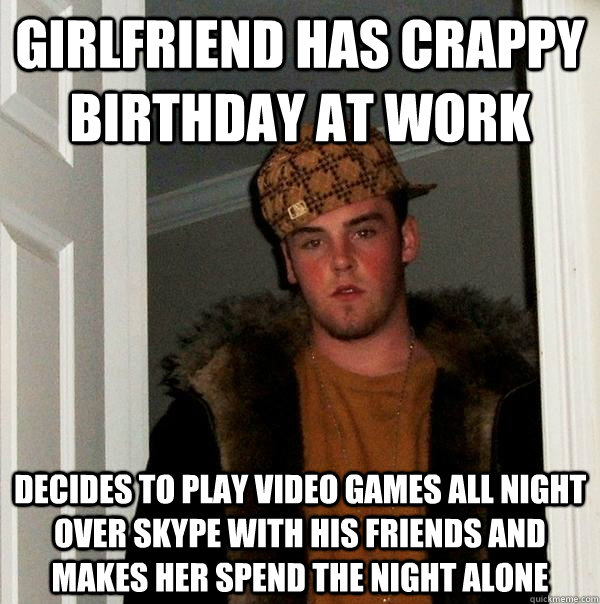 Girlfriend has crappy birthday at work Decides to play video games all night over skype with his friends and makes her spend the night alone  Scumbag Steve