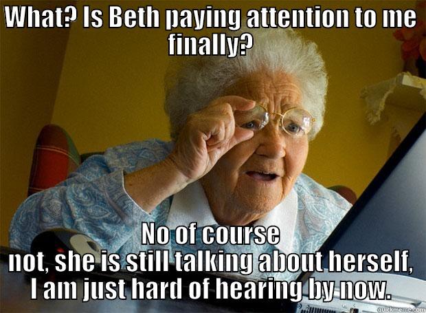 WHAT? IS BETH PAYING ATTENTION TO ME FINALLY? NO OF COURSE NOT, SHE IS STILL TALKING ABOUT HERSELF, I AM JUST HARD OF HEARING BY NOW. Grandma finds the Internet