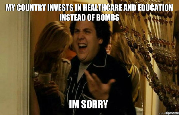 My country invests in healthcare and education instead of bombs IM SORRY  fuck me right