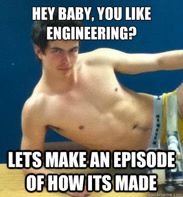 hey baby, you like engineering? lets make an episode of how its made  