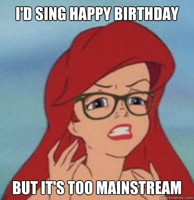 I'd Sing Happy Birthday but it's too mainstream  Hipster Ariel