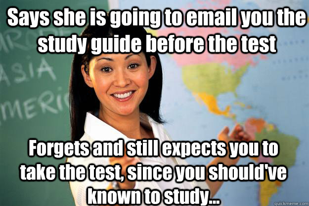 Says she is going to email you the study guide before the test Forgets and still expects you to take the test, since you should've known to study... - Says she is going to email you the study guide before the test Forgets and still expects you to take the test, since you should've known to study...  Unhelpful High School Teacher