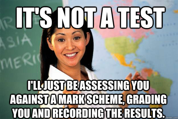 It's not a test I'll just be assessing you against a mark scheme, grading you and recording the results.  Unhelpful High School Teacher