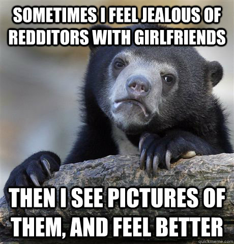 Sometimes I feel jealous of redditors with girlfriends then i see pictures of them, and feel better  Confession Bear