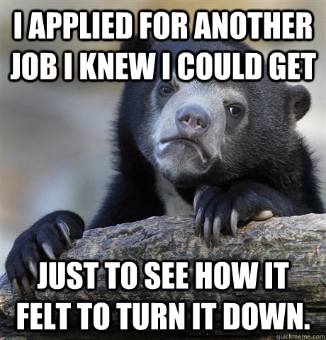 I applied for another job I knew I could get Just to see how it felt to turn it down.  Confession Bear