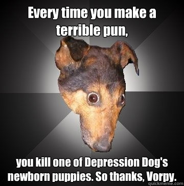 Every time you make a terrible pun, you kill one of Depression Dog's newborn puppies. So thanks, Vorpy.  - Every time you make a terrible pun, you kill one of Depression Dog's newborn puppies. So thanks, Vorpy.   Depression Dog