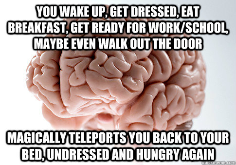 You wake up, get dressed, eat breakfast, get ready for work/school, maybe even walk out the door Magically teleports you back to your bed, undressed and hungry again - You wake up, get dressed, eat breakfast, get ready for work/school, maybe even walk out the door Magically teleports you back to your bed, undressed and hungry again  Scumbag Brain