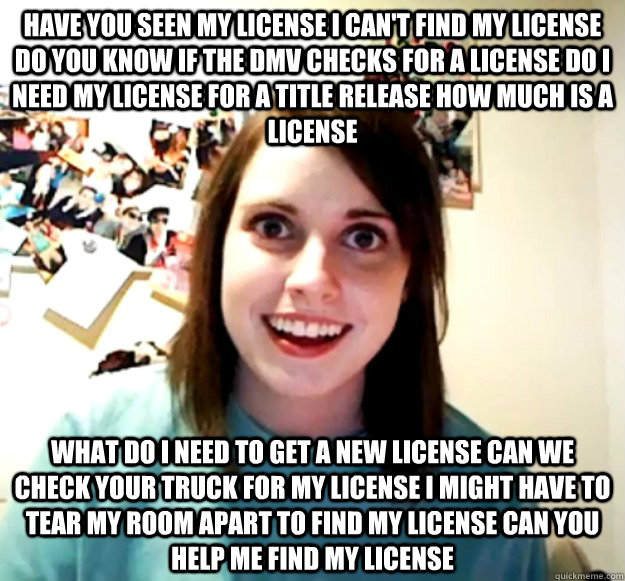 have you seen my license i can't find my license do you know if the dmv checks for a license do i need my license for a title release how much is a license what do i need to get a new license can we check your truck for my license i might have to tear my  - have you seen my license i can't find my license do you know if the dmv checks for a license do i need my license for a title release how much is a license what do i need to get a new license can we check your truck for my license i might have to tear my   Misc