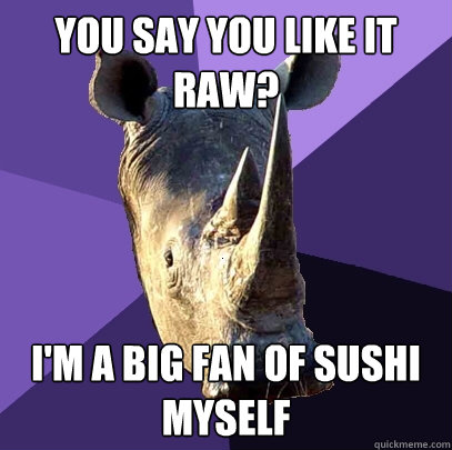 You Say you like it raw? i'm a big fan of sushi myself  Sexually Oblivious Rhino