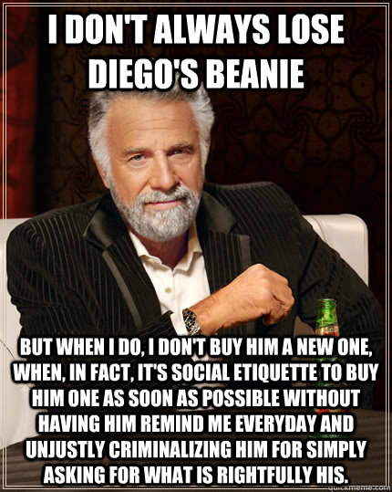 I don't always lose DIego's beanie but when I do, I don't buy him a new one, when, in fact, It's social etiquette to buy him one as soon as possible without having him remind me everyday and unjustly criminalizing him for simply asking for what is rightfu  The Most Interesting Man In The World