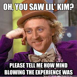 Oh, you saw lil' kim?
 Please tell me how mind blowing the experience was  Condescending Wonka