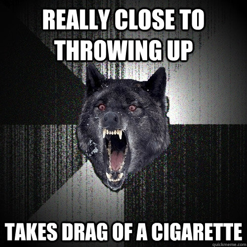 really close to throwing up takes drag of a cigarette  Insanity Wolf