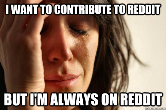 i want to contribute to reddit but i'm always on reddit  First World Problems