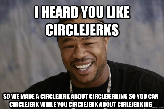 I heard you like circlejerks so we made a circlejerk about circlejerking so you can circlejerk while you circlejerk about cirlejerking  YO DAWG