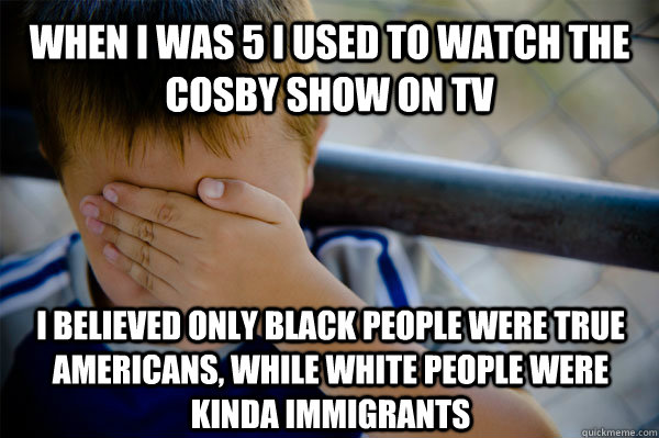 When I was 5 I used to watch the cosby show on tv I believed only black people were true Americans, while white people were kinda immigrants  Confession kid