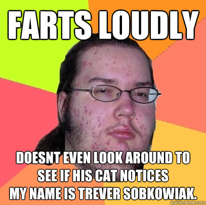 Farts loudly
 doesnt even look around to see if his cat notices
my name is Trever sobkowiak.  Butthurt Dweller