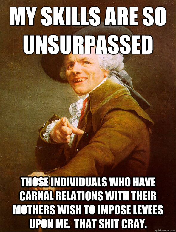 my skills are so unsurpassed those individuals who have carnal relations with their mothers wish to impose levees upon me.  That shit cray.  Joseph Ducreux