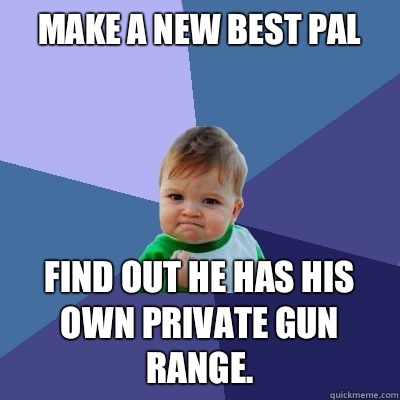 Make a new best pal  Find out he has his own private gun range.   Success Kid