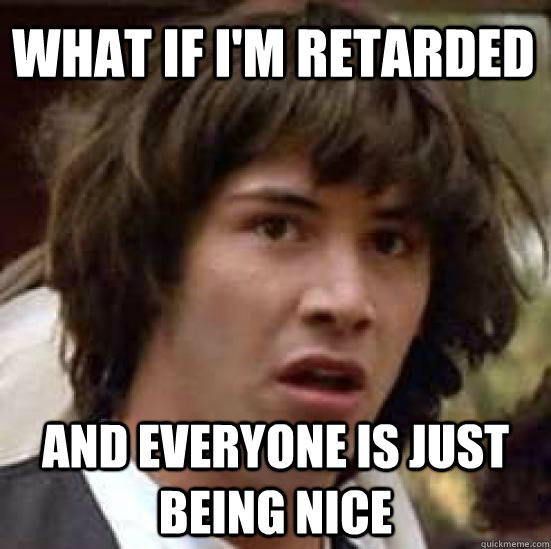 what if i'm retarded and everyone is just being nice  conspiracy keanu