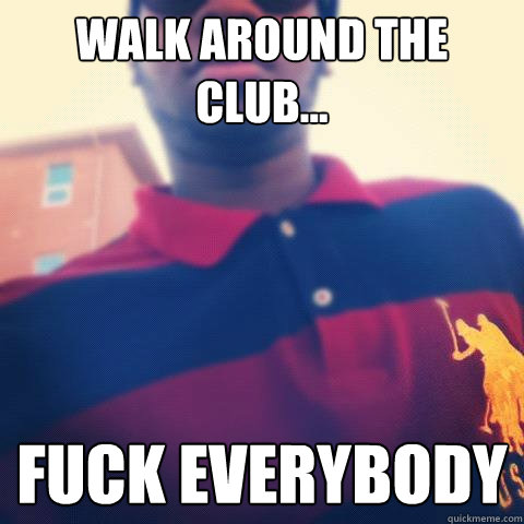 Walk around the club... Fuck everybody  college life