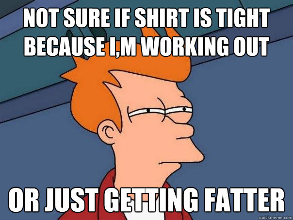 Not sure if shirt is tight because I,m working out  Or just getting fatter  Futurama Fry