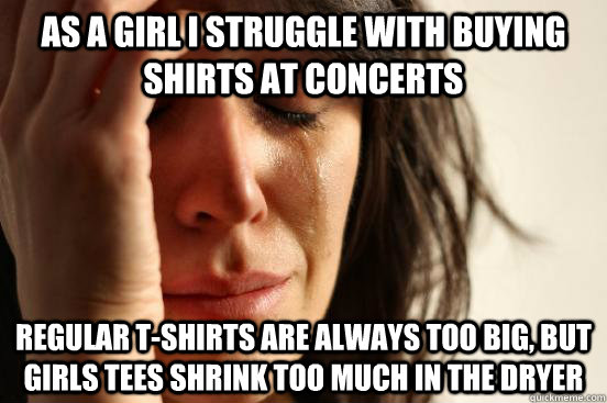 as a girl i struggle with buying shirts at concerts regular t-shirts are always too big, but girls tees shrink too much in the dryer  First World Problems