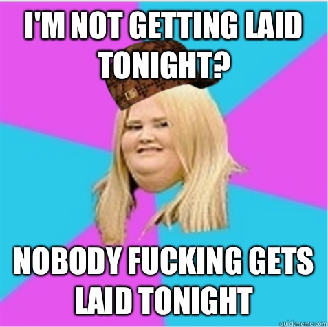 I'm not getting laid tonight? Nobody fucking gets laid tonight  scumbag fat girl