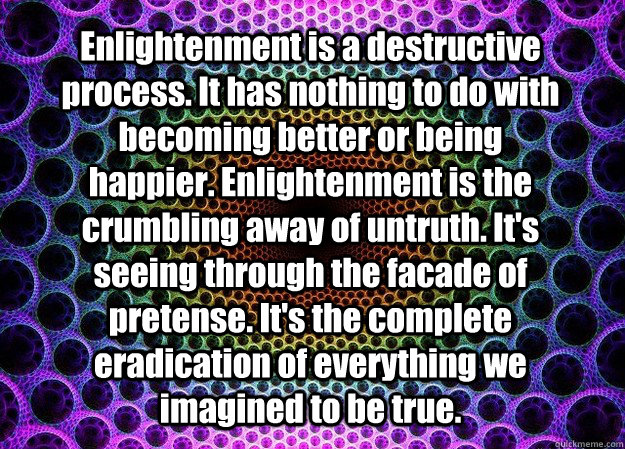 Enlightenment is a destructive process. It has nothing to do with becoming better or being happier. Enlightenment is the crumbling away of untruth. It's seeing through the facade of pretense. It's the complete eradication of everything we imagined to be t - Enlightenment is a destructive process. It has nothing to do with becoming better or being happier. Enlightenment is the crumbling away of untruth. It's seeing through the facade of pretense. It's the complete eradication of everything we imagined to be t  Misc