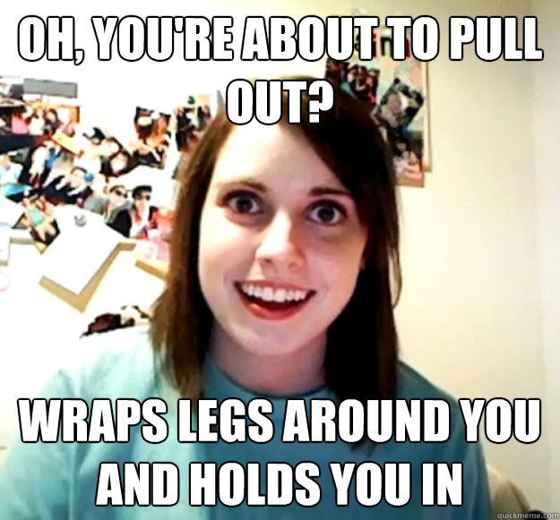 oh, you're about to pull out? wraps legs around you and holds you in - oh, you're about to pull out? wraps legs around you and holds you in  Overly Attached Girlfriend
