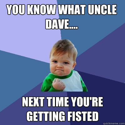 you know what uncle dave.... next time you're getting fisted  Success Kid