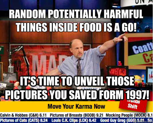 Random Potentially harmful things inside food is a go!
 It's time to unveil those pictures you saved form 1997! - Random Potentially harmful things inside food is a go!
 It's time to unveil those pictures you saved form 1997!  Mad Karma with Jim Cramer