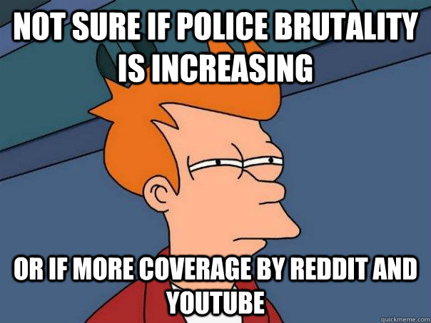 Not sure if police brutality is increasing Or if more coverage by reddit and youtube  Futurama Fry