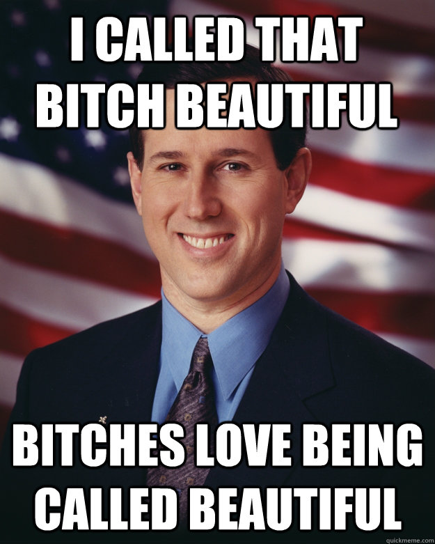 I CALLED THAT BITCH BEAUTIFUL BITCHES LOVE BEING CALLED BEAUTIFUL  Rick Santorum