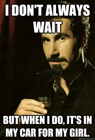 I don't always wait But when I do, it's in my car for my girl.  sERJ TANKIAN