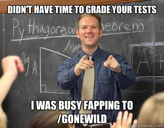 Didn't have time to grade your tests I was busy fapping to /gonewild  Awesome High School Teacher