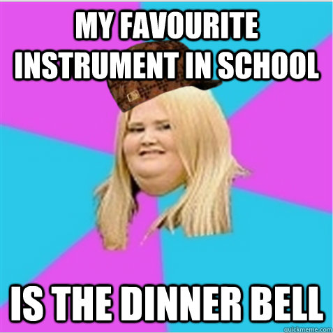 My favourite instrument in school is the dinner bell  scumbag fat girl