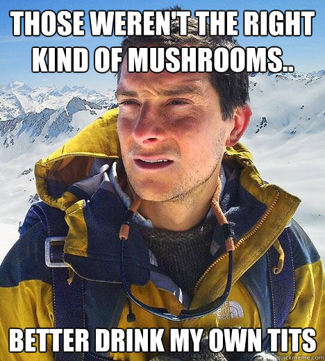 Those weren't the right kind of mushrooms.. better drink my own tits  Bear Grylls