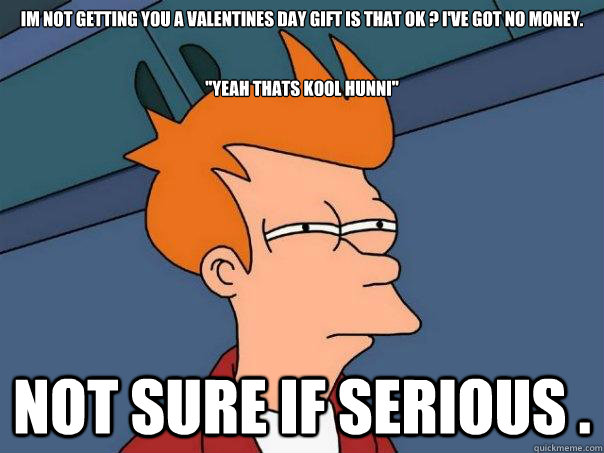 Im not getting you a valentines day gift is that ok ? I've got no money.


